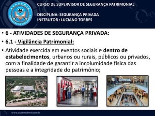 • 6 - ATIVIDADES DE SEGURANÇA PRIVADA:
• 6.1 - Vigilância Patrimonial:
• Atividade exercida em eventos sociais e dentro de
estabelecimentos, urbanos ou rurais, públicos ou privados,
com a finalidade de garantir a incolumidade física das
pessoas e a integridade do patrimônio;
CURSO DE SUPERVISOR DE SEGURANÇA PATRIMONIAL
DISCIPLINA: SEGURANÇA PRIVADA
INSTRUTOR : LUCIANO TORRES
 