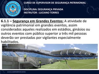6.1.1 – Segurança em Grandes Eventos: A atividade de
vigilância patrimonial em grandes eventos, assim
considerados aqueles realizados em estádios, ginásios ou
outros eventos com público superior a três mil pessoas
deverão ser prestadas por vigilantes especialmente
habilitados.
CURSO DE SUPERVISOR DE SEGURANÇA PATRIMONIAL
DISCIPLINA: SEGURANÇA PRIVADA
INSTRUTOR : LUCIANO TORRES
 