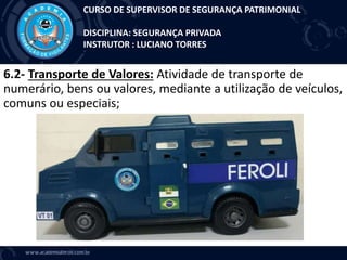 6.2- Transporte de Valores: Atividade de transporte de
numerário, bens ou valores, mediante a utilização de veículos,
comuns ou especiais;
CURSO DE SUPERVISOR DE SEGURANÇA PATRIMONIAL
DISCIPLINA: SEGURANÇA PRIVADA
INSTRUTOR : LUCIANO TORRES
 