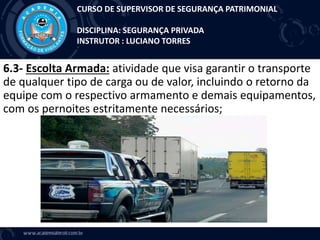 6.3- Escolta Armada: atividade que visa garantir o transporte
de qualquer tipo de carga ou de valor, incluindo o retorno da
equipe com o respectivo armamento e demais equipamentos,
com os pernoites estritamente necessários;
CURSO DE SUPERVISOR DE SEGURANÇA PATRIMONIAL
DISCIPLINA: SEGURANÇA PRIVADA
INSTRUTOR : LUCIANO TORRES
 