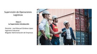Supervisión de Operaciones
Logísticas
Clase 1
La Supervisión Introducción
Docente : José Manuel Córdova López
Ingeniero Industrial
Magister Administración de Empresas
 