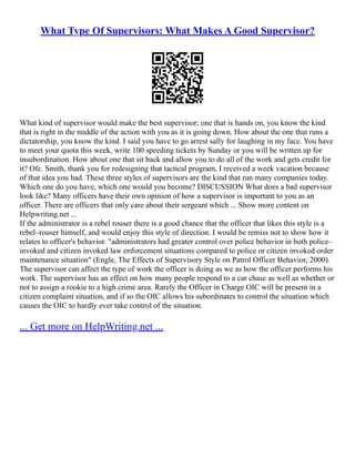 What Type Of Supervisors: What Makes A Good Supervisor?
What kind of supervisor would make the best supervisor; one that is hands on, you know the kind
that is right in the middle of the action with you as it is going down. How about the one that runs a
dictatorship, you know the kind. I said you have to go arrest sally for laughing in my face. You have
to meet your quota this week, write 100 speeding tickets by Sunday or you will be written up for
insubordination. How about one that sit back and allow you to do all of the work and gets credit for
it? Ofc. Smith, thank you for redesigning that tactical program, I received a week vacation because
of that idea you had. These three styles of supervisors are the kind that run many companies today.
Which one do you have, which one would you become? DISCUSSION What does a bad supervisor
look like? Many officers have their own opinion of how a supervisor is important to you as an
officer. There are officers that only care about their sergeant which ... Show more content on
Helpwriting.net ...
If the administrator is a rebel rouser there is a good chance that the officer that likes this style is a
rebel–rouser himself, and would enjoy this style of direction. I would be remiss not to show how it
relates to officer's behavior. "administrators had greater control over police behavior in both police–
invoked and citizen invoked law enforcement situations compared to police or citizen invoked order
maintenance situation" (Engle, The Effects of Supervisory Style on Patrol Officer Behavior, 2000).
The supervisor can affect the type of work the officer is doing as we as how the officer performs his
work. The supervisor has an effect on how many people respond to a car chase as well as whether or
not to assign a rookie to a high crime area. Rarely the Officer in Charge OIC will be present in a
citizen complaint situation, and if so the OIC allows his subordinates to control the situation which
causes the OIC to hardly ever take control of the situation.
... Get more on HelpWriting.net ...
 