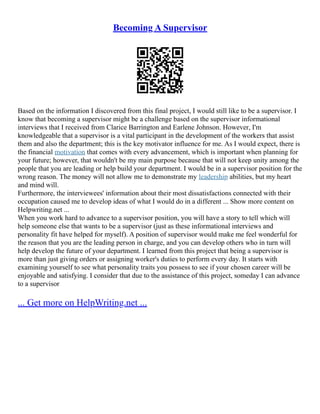 Becoming A Supervisor
Based on the information I discovered from this final project, I would still like to be a supervisor. I
know that becoming a supervisor might be a challenge based on the supervisor informational
interviews that I received from Clarice Barrington and Earlene Johnson. However, I'm
knowledgeable that a supervisor is a vital participant in the development of the workers that assist
them and also the department; this is the key motivator influence for me. As I would expect, there is
the financial motivation that comes with every advancement, which is important when planning for
your future; however, that wouldn't be my main purpose because that will not keep unity among the
people that you are leading or help build your department. I would be in a supervisor position for the
wrong reason. The money will not allow me to demonstrate my leadership abilities, but my heart
and mind will.
Furthermore, the interviewees' information about their most dissatisfactions connected with their
occupation caused me to develop ideas of what I would do in a different ... Show more content on
Helpwriting.net ...
When you work hard to advance to a supervisor position, you will have a story to tell which will
help someone else that wants to be a supervisor (just as these informational interviews and
personality fit have helped for myself). A position of supervisor would make me feel wonderful for
the reason that you are the leading person in charge, and you can develop others who in turn will
help develop the future of your department. I learned from this project that being a supervisor is
more than just giving orders or assigning worker's duties to perform every day. It starts with
examining yourself to see what personality traits you possess to see if your chosen career will be
enjoyable and satisfying. I consider that due to the assistance of this project, someday I can advance
to a supervisor
... Get more on HelpWriting.net ...
 