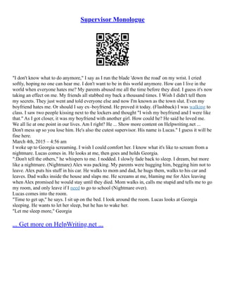 Supervisor Monologue
"I don't know what to do anymore," I say as I run the blade 'down the road' on my wrist. I cried
softly, hoping no one can hear me. I don't want to be in this world anymore. How can I live in the
world when everyone hates me? My parents abused me all the time before they died. I guess it's now
taking an effect on me. My friends all stabbed my back a thousand times. I Wish I didn't tell them
my secrets. They just went and told everyone else and now I'm known as the town slut. Even my
boyfriend hates me. Or should I say ex–boyfriend. He proved it today. (Flashback) I was walking to
class. I saw two people kissing next to the lockers and thought "I wish my boyfriend and I were like
that." As I got closer, it was my boyfriend with another girl. How could he? He said he loved me.
We all lie at one point in our lives. Am I right? He ... Show more content on Helpwriting.net ...
Don't mess up so you lose him. He's also the cutest supervisor. His name is Lucas." I guess it will be
fine here.
March 4th, 2015 – 4:56 am
I woke up to Georgia screaming. I wish I could comfort her. I know what it's like to scream from a
nightmare. Lucas comes in. He looks at me, then goes and holds Georgia.
":Don't tell the others," he whispers to me. I nodded. I slowly fade back to sleep. I dream, but more
like a nightmare. (Nightmare) Alex was packing. My parents were hugging him, begging him not to
leave. Alex puts his stuff in his car. He walks to mom and dad, he hugs them, walks to his car and
leaves. Dad walks inside the house and slaps me. He screams at me, blaming me for Alex leaving
when Alex promised he would stay until they died. Mom walks in, calls me stupid and tells me to go
my room, and only leave if I need to go to school (Nightmare over).
Lucas comes into the room.
"Time to get up," he says. I sit up on the bed. I look around the room. Lucas looks at Georgia
sleeping. He wants to let her sleep, but he has to wake her.
"Let me sleep more," Georgia
... Get more on HelpWriting.net ...
 