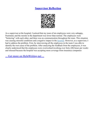 Supervisor Reflection
As a supervisor at the hospital, I noticed that my team of ten employees were very unhappy,
frustrated, and the morale in the department was lower than normal. The employees were
"bickering" with each other, and there was no communication throughout the team. This situation
was causing stressful conditions and a negative impact in the hospital. However, as a supervisor, I
had to address the problem. First, by interviewing all the employees in the team I was able to
identify the root cause of the problem. After analyzing the feedback from the employees, it was
clearly understood that the employees were overworked (working over forty (40) hours per week)
and stressed because the hospital was accepting more coverage from insurance companies
... Get more on HelpWriting.net ...
 