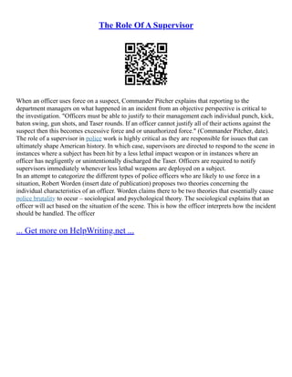 The Role Of A Supervisor
When an officer uses force on a suspect, Commander Pitcher explains that reporting to the
department managers on what happened in an incident from an objective perspective is critical to
the investigation. "Officers must be able to justify to their management each individual punch, kick,
baton swing, gun shots, and Taser rounds. If an officer cannot justify all of their actions against the
suspect then this becomes excessive force and or unauthorized force." (Commander Pitcher, date).
The role of a supervisor in police work is highly critical as they are responsible for issues that can
ultimately shape American history. In which case, supervisors are directed to respond to the scene in
instances where a subject has been hit by a less lethal impact weapon or in instances where an
officer has negligently or unintentionally discharged the Taser. Officers are required to notify
supervisors immediately whenever less lethal weapons are deployed on a subject.
In an attempt to categorize the different types of police officers who are likely to use force in a
situation, Robert Worden (insert date of publication) proposes two theories concerning the
individual characteristics of an officer. Worden claims there to be two theories that essentially cause
police brutality to occur – sociological and psychological theory. The sociological explains that an
officer will act based on the situation of the scene. This is how the officer interprets how the incident
should be handled. The officer
... Get more on HelpWriting.net ...
 