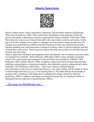 Abusive Supervisors
Abusive leaders blame, divide, marginalize, undermine, and intimidate employees (Kellerman,
2004; Kusy & Holloway, 2009). They torment their subordinates to the detriment of both the
mission and people, undermining a positive organizational climate (Ashforth, 1994; Reed, 2004).
Their behaviors create an environment that build walls, and crushes creativity and loyalty. As this
type of incivility whether from a leader or colleague, has been found to impact productivity. For
example, Kusy and Holloway (2009) found that 50 percent of those who experienced incivility
reported spending time concerning about it instead of working, while 25 percent explicitly said they
cut back their work activity. These responses indicate that long term toxicity can and often decrease
creativity and innovation.
Abusive supervisors intimidate and marginalize their subordinates, who in response, prioritize safety
over productivity (Ashforth, 1994; Kellerman, 2004; Reed, 2004). In their attempts to maintain
control, they create groups and scapegoats to take the blame for all problems (Ashforth, 1994;
Kellerman, 2004; Lipman–Blumen, 2005). In addition, supervisors can be arrogant and autocratic,
exhibiting varying degrees of emotional instability that undermine a positive organizational culture
(Ashforth, 1994; Kellerman, 2004; Reed, ... Show more content on Helpwriting.net ...
Also, bad leader would not exist without bad followers, who either collude with the leader or refuse
to acknowledge their bad leadership or do anything about it. The author defines the bad leader as
someone who is ineffective, and simply does not produce the changes desired by followers
(Kellerman, 2004). In addition, bad leaders are unethical because they are lacking the ability to
distinguish between right and wrong (Kellerman, 2004, p.
... Get more on HelpWriting.net ...
 