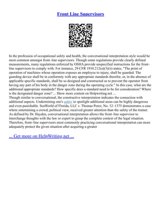 Front Line Supervisors
In the profession of occupational safety and health, the conversational interpretation style would be
most common amongst front–line supervisors. Though some regulations provide clearly defined
measurements, many regulations enforced by OSHA provide unspecified instructions for the front–
line supervisors to comply with. For instance, 29 CFR 1910.212(a)(3)(ii) states, "The point of
operation of machines whose operation exposes an employee to injury, shall be guarded. The
guarding device shall be in conformity with any appropriate standards therefor, or, in the absence of
applicable specific standards, shall be so designed and constructed as to prevent the operator from
having any part of his body in the danger zone during the operating cycle." In this case, what are the
additional appropriate standards? How specific does a standard need to be for consideration? Where
is the designated danger zone? ... Show more content on Helpwriting.net ...
Though similar to conversational, the constructive interpretation indicates the connection with
additional aspects. Undermining one's safety to spotlight additional areas can be highly dangerous
and even punishable. SeaWorld of Florida, LLC v. Thomas Perez, No. 12–1375 demonstrates a case
where entertaining a crowd, political view, received greater attention than the safety of the trainer.
As defined by Dr. Hayden, conversational interpretation allows the front–line supervisor to
interchange thoughts with the law or expert to grasp the complete context of the legal situation.
Therefore, front–line supervisors most commonly practicing conversational interpretation can more
adequately protect the given situation after acquiring a greater
... Get more on HelpWriting.net ...
 
