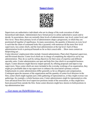 Supervisors
Supervisors are authoritative individuals who are in charge of the work execution of other
hierarchical individuals. Administrators have formal power to utilize authoritative assets and to
decide. In associations, there are normally three levels of administration: top–level, center level, and
first–level. These three primary levels of administrators shape a progression, in which they are
positioned all together of significance. In many associations, the quantity of directors at every level
is such that the chain of command looks like a pyramid, with numerous all the more first–level
supervisors, less center chiefs, and the least administrators at the top level. Each of these
administration levels is portrayed beneath as far as their conceivable ... Show more content on
Helpwriting.net ...
Center directors' employment titles include: General administrator, Plant chief, Regional supervisor,
and Divisional director. Center level chiefs are in charge of completing the objectives set by top
administration. They do as such by setting objectives for their areas of expertise and different
specialty units. Center administrators can spur and help first–line chiefs to accomplish business
targets. Center directors might likewise impart upward, by offering proposals and input to top
supervisors. Since center chiefs are more included in the everyday workings of an organization, they
might give profitable data to top supervisors to enhance the association's primary concern.
Employments in center administration differ generally as far as obligation and compensation.
Contingent upon the measure of the organization and the quantity of center level directors in the
firm, center chiefs might regulate just a little gathering of representatives, or they might oversee vast
gatherings, for example, a whole business area. Center administrators might be representatives who
were advanced from first–level supervisor positions inside of the association, or they might have
been procured from outside the firm. Some center directors might have desires to hold positions in
top administration later
... Get more on HelpWriting.net ...
 