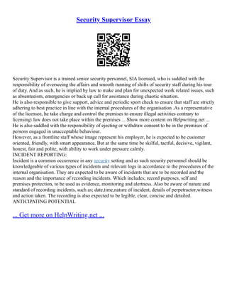 Security Supervisor Essay
Security Supervisor is a trained senior security personnel, SIA licensed, who is saddled with the
responsibility of overseeing the affairs and smooth running of shifts of security staff during his tour
of duty. And as such, he is implied by law to make and plan for unexpected work related issues, such
as absenteeism, emergencies or back up call for assistance during chaotic situation.
He is also responsible to give support, advice and periodic sport check to ensure that staff are strictly
adhering to best practice in line with the internal procedures of the organisation .As a representative
of the licensee, he take charge and control the premises to ensure illegal activities contrary to
licensing law does not take place within the premises ... Show more content on Helpwriting.net ...
He is also saddled with the responsibility of ejecting or withdraw consent to be in the premises of
persons engaged in unacceptable behaviour.
However, as a frontline staff whose image represent his employer, he is expected to be customer
oriented, friendly, with smart appearance. But at the same time be skilful, tactful, decisive, vigilant,
honest, fair and polite, with ability to work under pressure calmly.
INCIDENT REPORTING:
Incident is a common occurrence in any security setting and as such security personnel should be
knowledgeable of various types of incidents and relevant logs in accordance to the procedures of the
internal organisation. They are expected to be aware of incidents that are to be recorded and the
reason and the importance of recording incidents. Which includes; record purposes, self and
premises protection, to be used as evidence, monitoring and alertness. Also be aware of nature and
standard of recording incidents, such as; date,time,nature of incident, details of perpetractor,witness
and action taken. The recording is also expected to be legible, clear, concise and detailed.
ANTICIPATING POTENTIAL
... Get more on HelpWriting.net ...
 