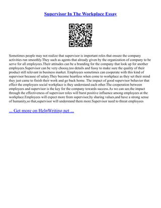 Supervisor In The Workplace Essay
Sometimes people may not realize that supervisor is important roles that ensure the company
activities run smoothly.They such as agents that already given by the organization of company to be
serve for all employees.Their attitudes can be a branding for the company that look up for another
employees.Supervisor can be very choosy,too details and fussy to make sure the quality of their
product still relevant in business market. Employees sometimes can cooperate with this kind of
supervisor because of salary.They become heartless when come to workplace as they set their mind
they just came to finish their work and go back home. The impact of good supervisor behavior that
effect the employees social workplace is they understand each other.The cooperation between
employees and supervisor is the key for the company towards success.As we can see,the impact
through the effectiveness of supervisor roles will burst positive influence among employees at the
workplace.Employees will expect more from supervisor,by sharing values,and have a strong sense
of humanity,so that,supervisor will understand them more.Supervisor need to threat employees
... Get more on HelpWriting.net ...
 