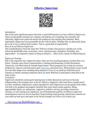 Effective Supervisor
Introduction
One of the most significant aspects that form a successful business is to have effective Supervisors.
These are the people running your company and making sure everything runs smoothly and
efficiently. Supervisors guide and mentor the employees into reaching their potential. More
importantly, Supervisors are accountable for the work of others. Whether they are physically doing
the work or not, it reflects back on them. That is a great deal of responsibility.
How to be an Effective Supervisor
The Canada Business Network states that "Effective leaders often possess a healthy mix of the
following identifiable traits: conviction, vision, communication, delegation, flexibility, and
appreciation". An imperative aspect to being an effective ... Show more content on Helpwriting.net
...
Supervisor Training
Due to the important role a Supervisor plays, there are more training programs out there than ever
before. Training varies from Communication, Coaching and Mentoring, Conflict Resolution,
Teamwork, even Motivation & Attitude Improvement. These programs aim to help you increase
productivity, improve communication, gain leadership, and much more. What business owner would
not want their Supervisors attending these programs? Even if you could not afford the travel
expenses to attend a training conference there are many Webinars to participant in that deliver the
same results.
Conclusion
Supervisors should be continuously learning how to better themselves and ways to become
indispensable to the company they work for. Effective employees often learn from example and if
you have ineffective Supervisors, expect unproductive staff. Supervisors are the people in the office
you look to for guidance and support, therefore they must obtain certain qualities. Being
approachable, hands–on, enthusiastic, supportive, problem–solving, providing constructive
criticism, as well valuing your employees, are all fundamental qualities an effective supervisor
should possess, however, do not stop there. Keep learning, keep growing, and become someone all
your staff can look up to and aspire to be. Be the example you wish to see in those you
... Get more on HelpWriting.net ...
 