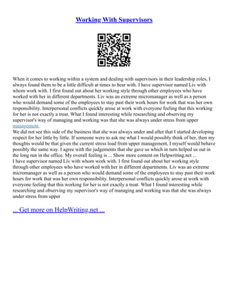 Working With Supervisors
When it comes to working within a system and dealing with supervisors in their leadership roles, I
always found them to be a little difficult at times to bear with. I have supervisor named Liv with
whom work with. I first found out about her working style through other employees who have
worked with her in different departments. Liv was an extreme micromanager as well as a person
who would demand some of the employees to stay past their work hours for work that was her own
responsibility. Interpersonal conflicts quickly arose at work with everyone feeling that this working
for her is not exactly a treat. What I found interesting while researching and observing my
supervisor's way of managing and working was that she was always under stress from upper
management.
We did not see this side of the business that she was always under and after that I started developing
respect for her little by little. If someone were to ask me what I would possibly think of her, then my
thoughts would be that given the current stress load from upper management, I myself would behave
possibly the same way. I agree with the judgements that she gave us which in turn helped us out in
the long run in the office. My overall feeling is ... Show more content on Helpwriting.net ...
I have supervisor named Liv with whom work with. I first found out about her working style
through other employees who have worked with her in different departments. Liv was an extreme
micromanager as well as a person who would demand some of the employees to stay past their work
hours for work that was her own responsibility. Interpersonal conflicts quickly arose at work with
everyone feeling that this working for her is not exactly a treat. What I found interesting while
researching and observing my supervisor's way of managing and working was that she was always
under stress from upper
... Get more on HelpWriting.net ...
 
