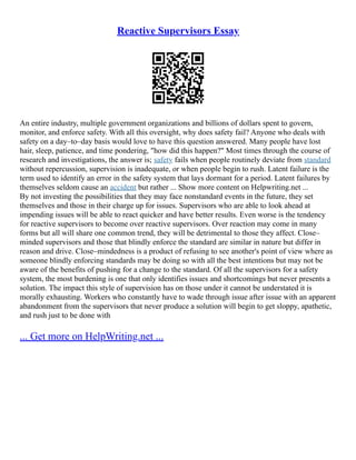 Reactive Supervisors Essay
An entire industry, multiple government organizations and billions of dollars spent to govern,
monitor, and enforce safety. With all this oversight, why does safety fail? Anyone who deals with
safety on a day–to–day basis would love to have this question answered. Many people have lost
hair, sleep, patience, and time pondering, "how did this happen?" Most times through the course of
research and investigations, the answer is; safety fails when people routinely deviate from standard
without repercussion, supervision is inadequate, or when people begin to rush. Latent failure is the
term used to identify an error in the safety system that lays dormant for a period. Latent failures by
themselves seldom cause an accident but rather ... Show more content on Helpwriting.net ...
By not investing the possibilities that they may face nonstandard events in the future, they set
themselves and those in their charge up for issues. Supervisors who are able to look ahead at
impending issues will be able to react quicker and have better results. Even worse is the tendency
for reactive supervisors to become over reactive supervisors. Over reaction may come in many
forms but all will share one common trend, they will be detrimental to those they affect. Close–
minded supervisors and those that blindly enforce the standard are similar in nature but differ in
reason and drive. Close–mindedness is a product of refusing to see another's point of view where as
someone blindly enforcing standards may be doing so with all the best intentions but may not be
aware of the benefits of pushing for a change to the standard. Of all the supervisors for a safety
system, the most burdening is one that only identifies issues and shortcomings but never presents a
solution. The impact this style of supervision has on those under it cannot be understated it is
morally exhausting. Workers who constantly have to wade through issue after issue with an apparent
abandonment from the supervisors that never produce a solution will begin to get sloppy, apathetic,
and rush just to be done with
... Get more on HelpWriting.net ...
 
