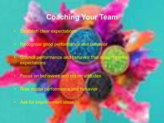 Coaching Your Team
• Establish clear expectations
• Recognize good performance and behavior
• Council performance and behavior that does not meet
expectations
• Focus on behaviors and not on attitudes
• Role model performance and behavior
• Ask for improvement ideas
10
 