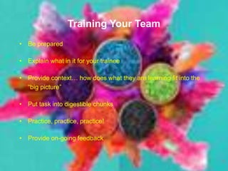 Training Your Team
• Be prepared
• Explain what in it for your trainee
• Provide context… how does what they are learning fit into the
“big picture”
• Put task into digestible chunks
• Practice, practice, practice!
• Provide on-going feedback
11
 