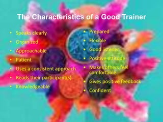 • Speaks clearly
• Organized
• Approachable
• Patient
• Uses a consistent approach
• Reads their participant(s)
• Knowledgeable
12
The Characteristics of a Good Trainer
• Prepared
• Flexible
• Good listener
• Positive attitude
• Makes others feel
comfortable
• Gives positive feedback
• Confident
 