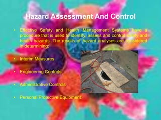 Hazard Assessment And Control
• Effective Safety and Health Management Systems have a
procedure that is used to identify, assess and control safety and
health hazards. The results of hazard analyses are considered
in determining:
• Interim Measures
• Engineering Controls
• Administrative Controls
• Personal Protective Equipment
19
 