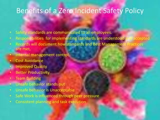 Benefits of a Zero Incident Safety Policy
• Safety standards are communicated to all employees.
• Responsibilities for implementing standards are understood and accepted
• Records will document how standards and Best Management Practices
are met.
• Internal management control
• Cost Avoidance
• Improved Quality
• Better Productivity
• Team Building
• Unsafe behavior stands out
• Unsafe behavior is Unacceptable
• Safe Work is influenced through peer pressure
• Consistent planning and task execution
 