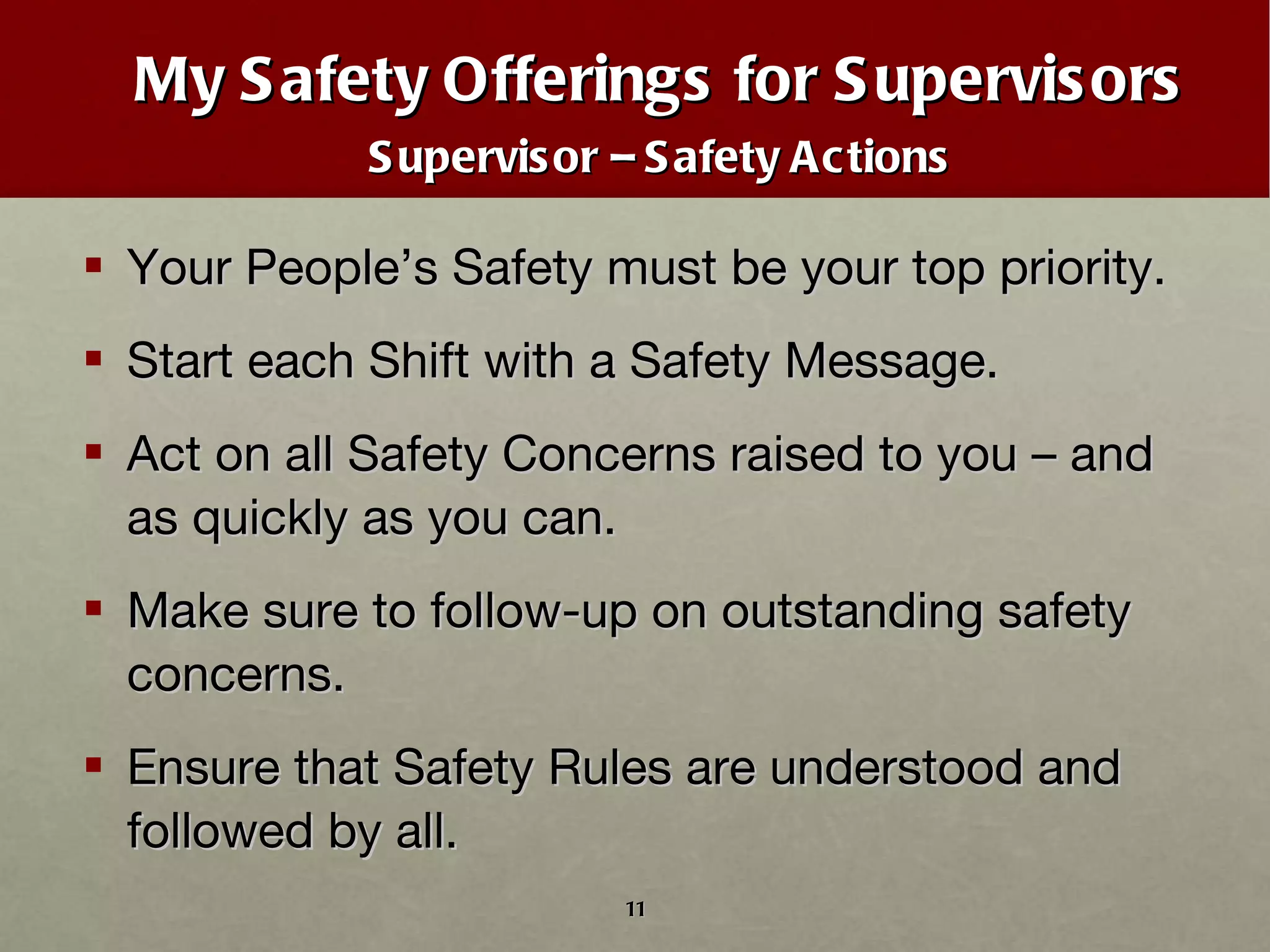 My Safety Offerings for Supervisors Supervisor – Safety Actions Your People’s Safety must be your top priority. Start each Shift with a Safety Message. Act on all Safety Concerns raised to you – and as quickly as you can. Make sure to follow-up on outstanding safety concerns. Ensure that Safety Rules are understood and followed by all. 