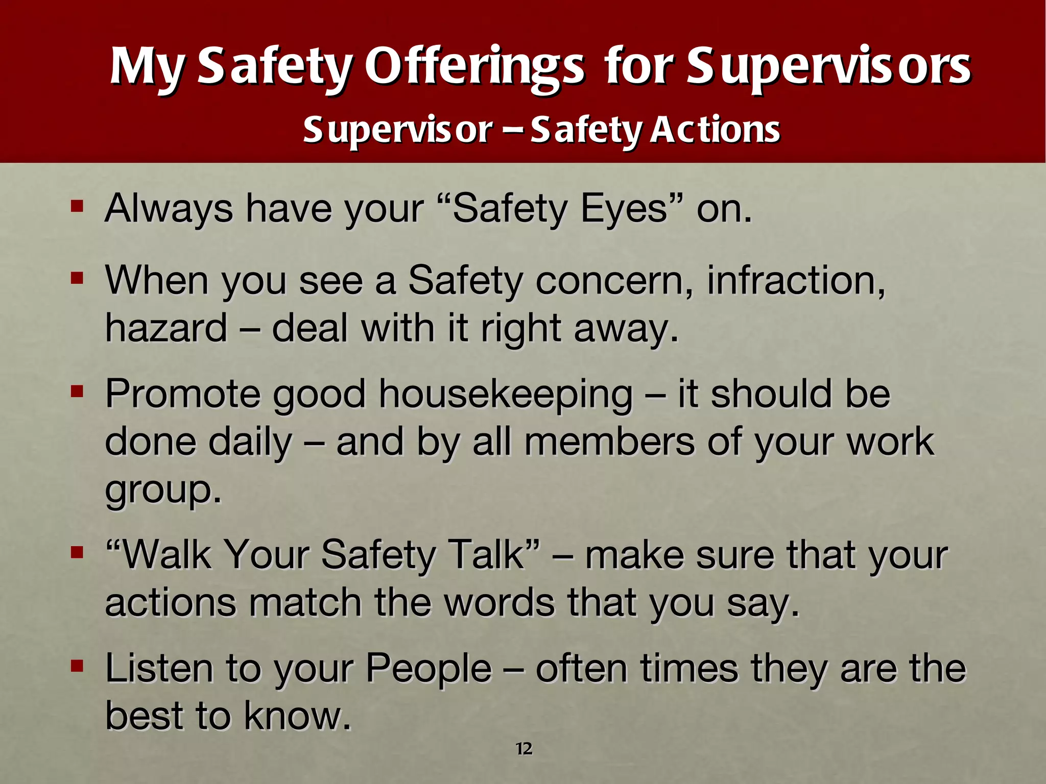 My Safety Offerings for Supervisors Supervisor – Safety Actions Always have your  “ Safety Eyes ”  on. When you see a Safety concern, infraction, hazard – deal with it right away. Promote good housekeeping – it should be done daily – and by all members of your work group. “ Walk Your Safety Talk” – make sure that your actions match the words that you say. Listen to your People – often times they are the best to know. 