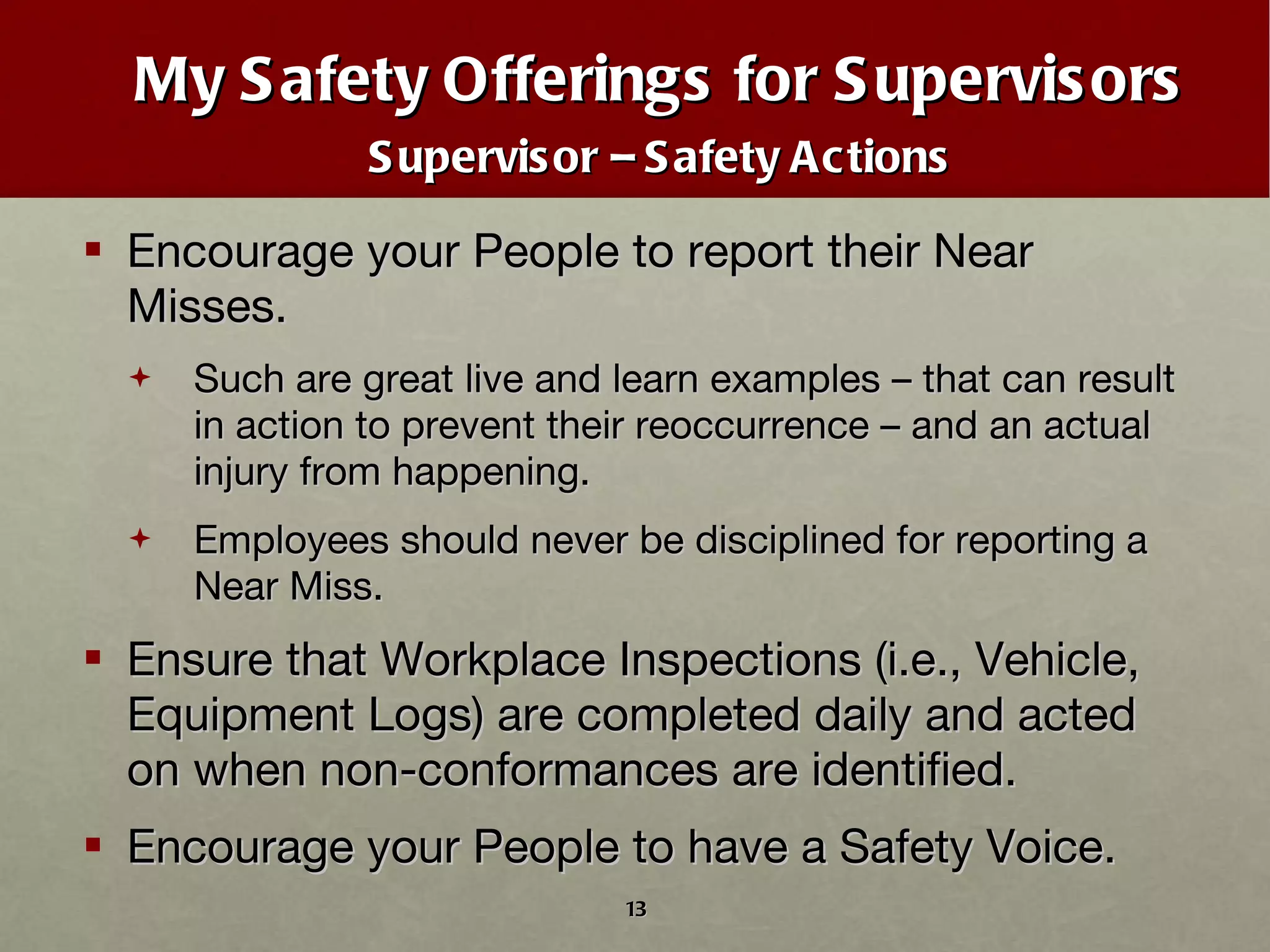 My Safety Offerings for Supervisors Supervisor – Safety Actions Encourage your People to report their Near Misses.  Such are great live and learn examples – that can result in action to prevent their reoccurrence – and an actual injury from happening. Employees should never be disciplined for reporting a Near Miss.  Ensure that Workplace Inspections (i.e., Vehicle, Equipment Logs) are completed daily and acted on when non-conformances are identified. Encourage your People to have a Safety Voice. 