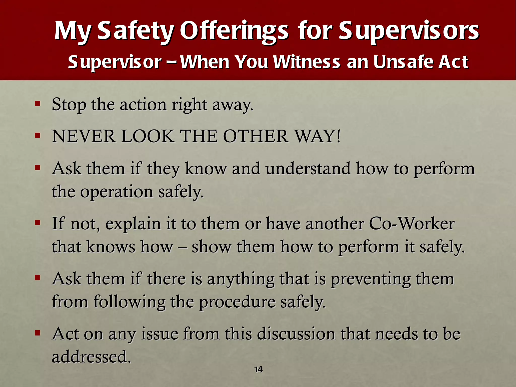 My Safety Offerings for Supervisors Supervisor – When You Witness an Unsafe Act Stop the action right away.  NEVER LOOK THE OTHER WAY! Ask them if they know and understand how to perform the operation safely. If not, explain it to them or have another Co-Worker that knows how – show them how to perform it safely. Ask them if there is anything that is preventing them from following the procedure safely. Act on any issue from this discussion that needs to be addressed.  
