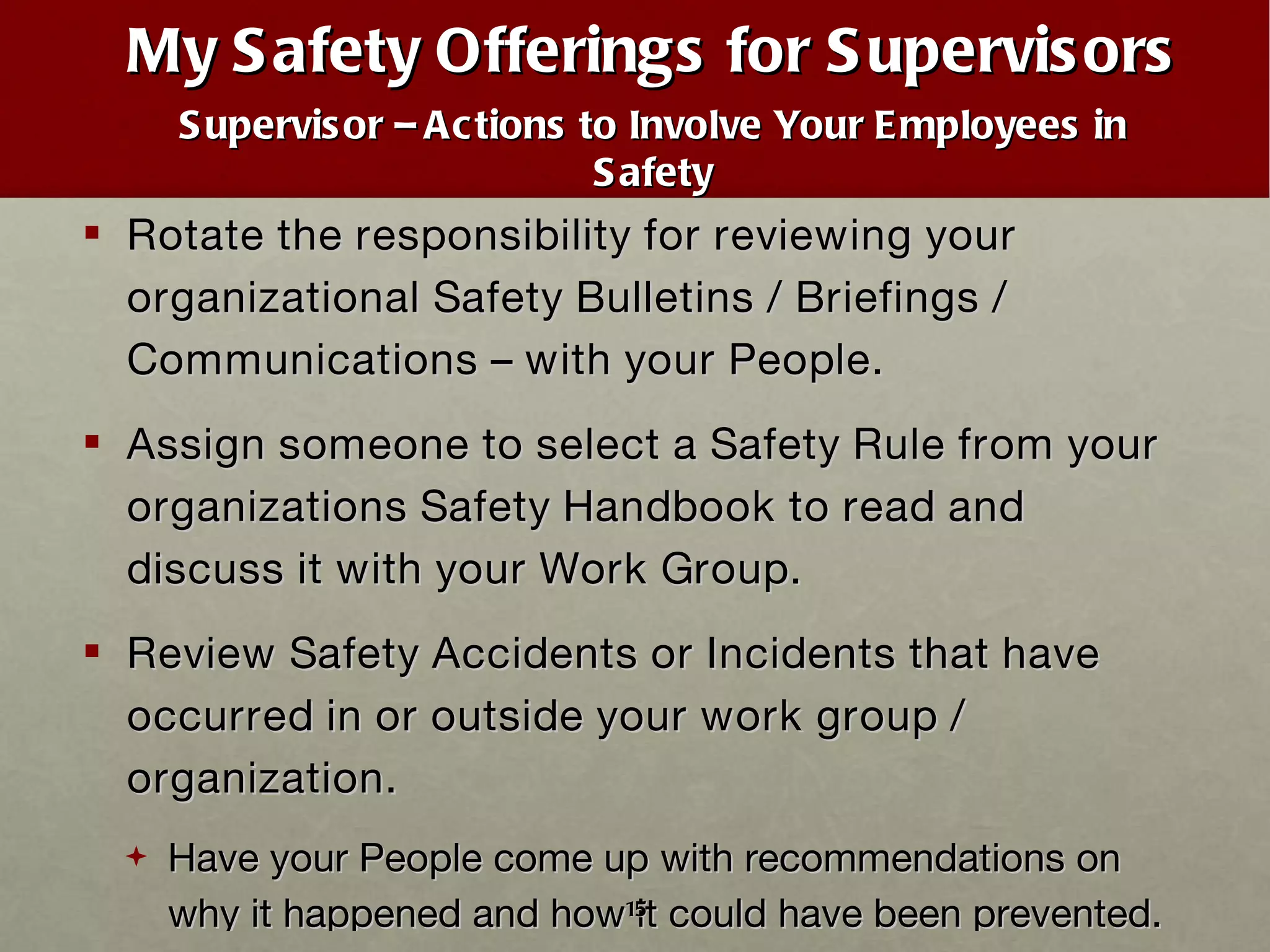My Safety Offerings for Supervisors Supervisor – Actions to Involve Your Employees in Safety Rotate the responsibility for reviewing your organizational Safety Bulletins / Briefings / Communications – with your People. Assign someone to select a Safety Rule from your organizations Safety Handbook to read and discuss it with your Work Group. Review Safety Accidents or Incidents that have occurred in or outside your work group / organization. Have your People come up with recommendations on why it happened and how it could have been prevented. 