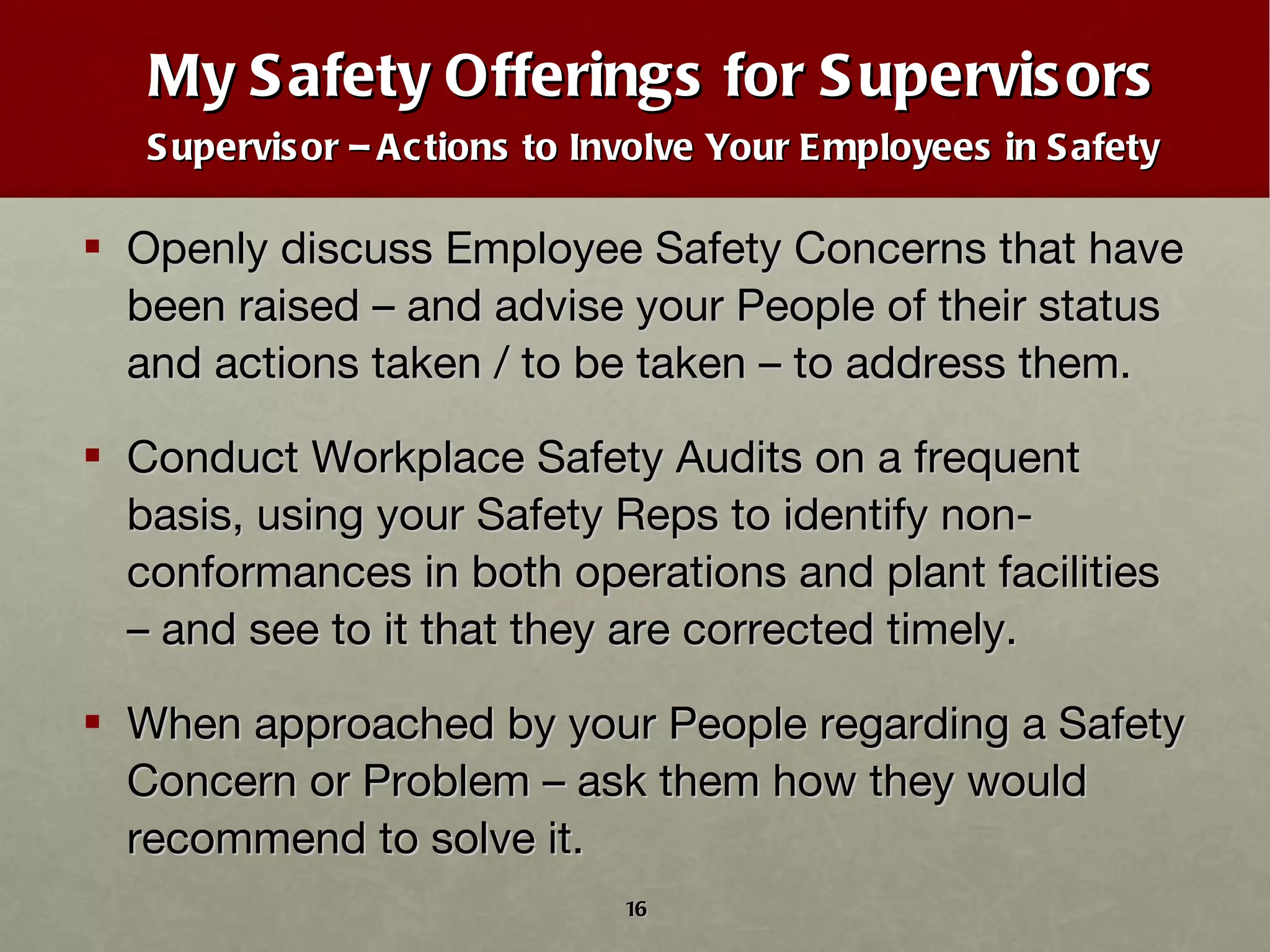 My Safety Offerings for Supervisors Supervisor – Actions to Involve Your Employees in Safety Openly discuss Employee Safety Concerns that have been raised – and advise your People of their status and actions taken / to be taken – to address them. Conduct Workplace Safety Audits on a frequent basis, using your Safety Reps to identify non-conformances in both operations and plant facilities – and see to it that they are corrected timely. When approached by your People regarding a Safety Concern or Problem – ask them how they would recommend to solve it. 