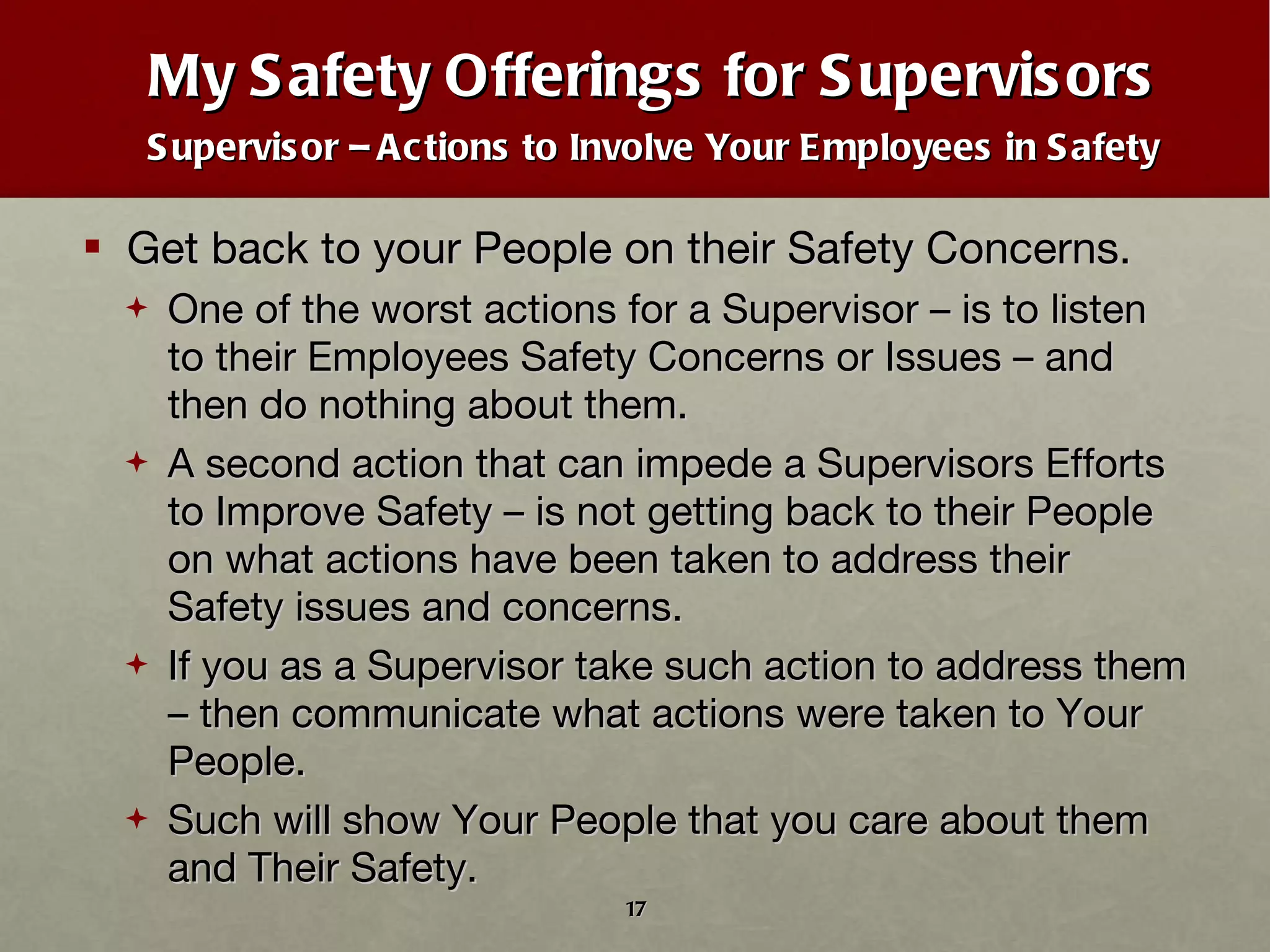 My Safety Offerings for Supervisors Supervisor – Actions to Involve Your Employees in Safety Get back to your People on their Safety Concerns. One of the worst actions for a Supervisor – is to listen to their Employees Safety Concerns or Issues – and then do nothing about them.  A second action that can impede a Supervisors Efforts to Improve Safety – is not getting back to their People on what actions have been taken to address their Safety issues and concerns. If you as a Supervisor take such action to address them – then communicate what actions were taken to Your People. Such will show Your People that you care about them and Their Safety. 
