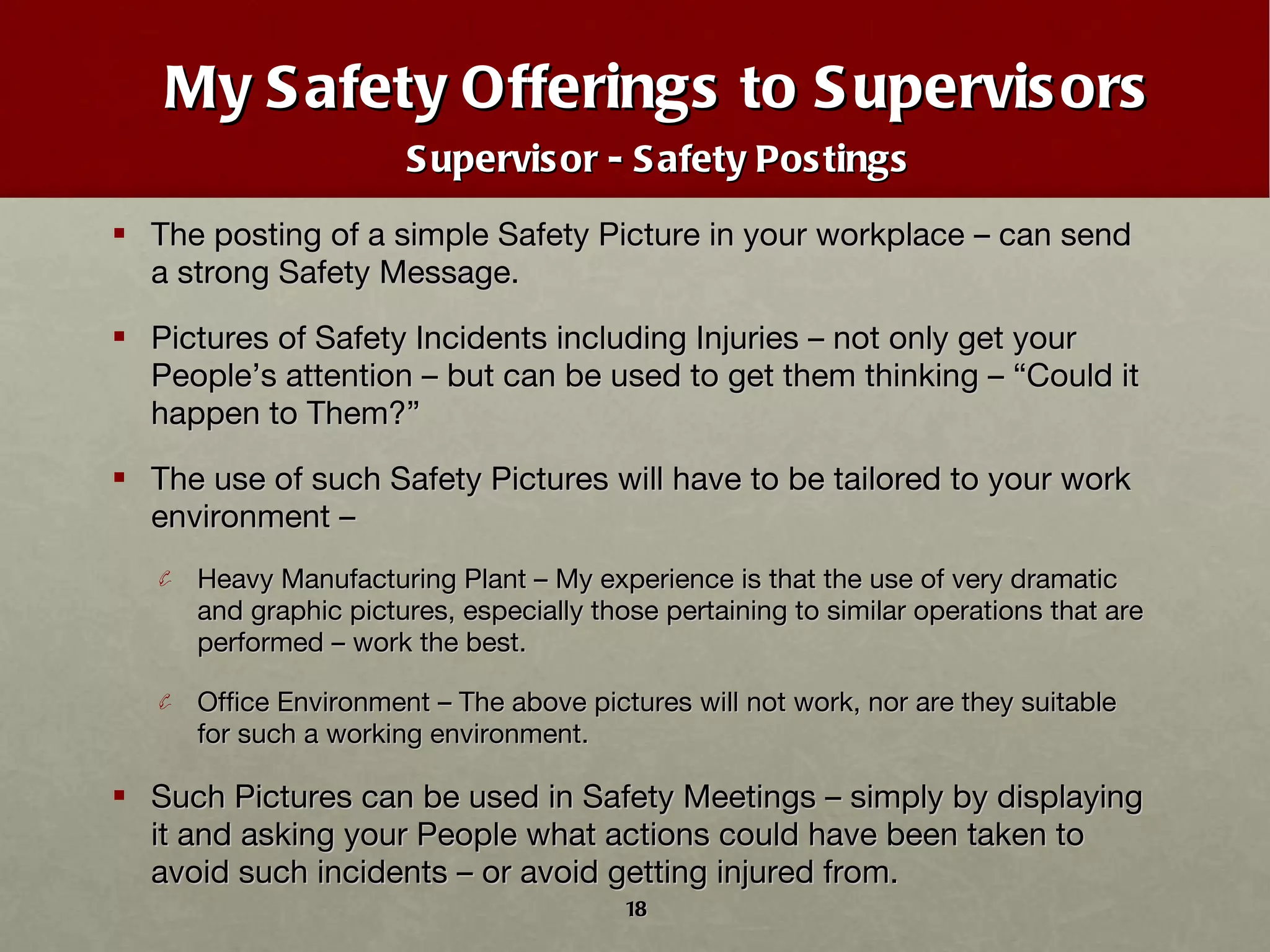 My Safety Offerings to Supervisors Supervisor - Safety Postings The posting of a simple Safety Picture in your workplace – can send a strong Safety Message. Pictures of Safety Incidents including Injuries – not only get your People ’ s attention – but can be used to get them thinking –  “ Could it happen to Them? ” The use of such Safety Pictures will have to be tailored to your work environment – Heavy Manufacturing Plant – My experience is that the use of very dramatic and graphic pictures, especially those pertaining to similar operations that are performed – work the best. Office Environment – The above pictures will not work, nor are they suitable for such a working environment. Such Pictures can be used in Safety Meetings – simply by displaying it and asking your People what actions could have been taken to avoid such incidents – or avoid getting injured from.  