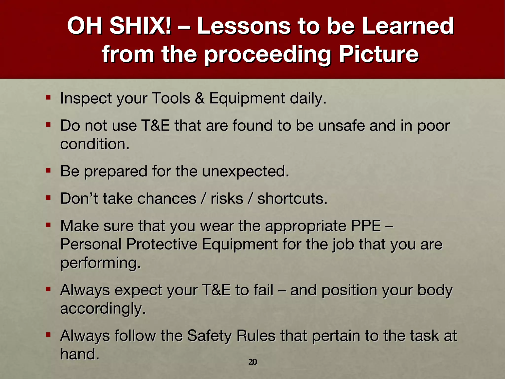 OH SHIX! – Lessons to be Learned from the proceeding Picture Inspect your Tools & Equipment daily. Do not use T&E that are found to be unsafe and in poor condition. Be prepared for the unexpected. Don ’ t take chances / risks / shortcuts. Make sure that you wear the appropriate PPE – Personal Protective Equipment for the job that you are performing. Always expect your T&E to fail – and position your body accordingly. Always follow the Safety Rules that pertain to the task at hand. 