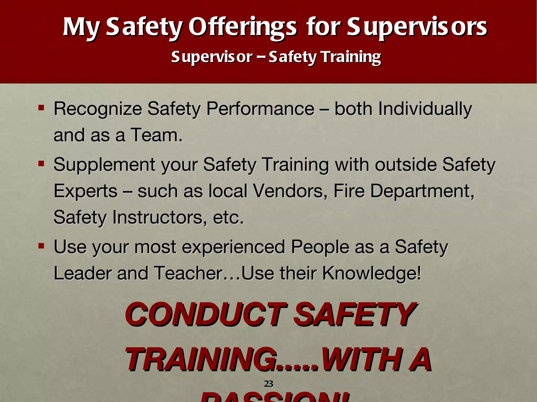 My Safety Offerings for Supervisors Supervisor – Safety Training Recognize Safety Performance – both Individually and as a Team. Supplement your Safety Training with outside Safety Experts – such as local Vendors, Fire Department, Safety Instructors, etc.  Use your most experienced People as a Safety Leader and Teacher…Use their Knowledge! CONDUCT SAFETY TRAINING.....WITH A PASSION!  