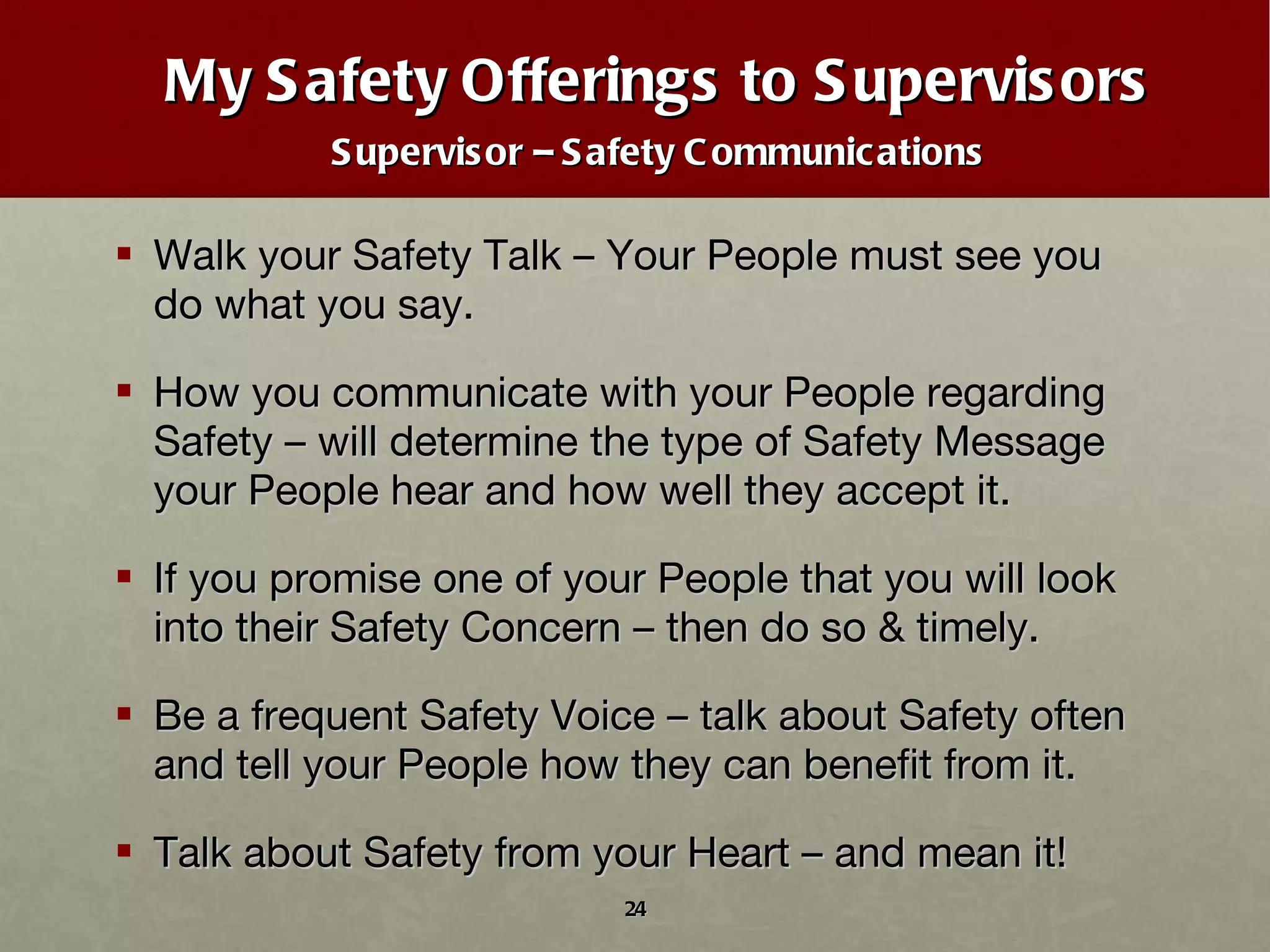 My Safety Offerings to Supervisors Supervisor – Safety Communications Walk your Safety Talk – Your People must see you do what you say. How you communicate with your People regarding Safety – will determine the type of Safety Message your People hear and how well they accept it. If you promise one of your People that you will look into their Safety Concern – then do so & timely. Be a frequent Safety Voice – talk about Safety often and tell your People how they can benefit from it. Talk about Safety from your Heart – and mean it! 