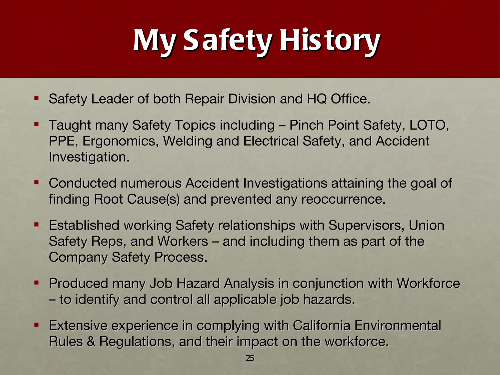 My Safety History Safety Leader of both Repair Division and HQ Office. Taught many Safety Topics including – Pinch Point Safety, LOTO, PPE, Ergonomics, Welding and Electrical Safety, and Accident Investigation. Conducted numerous Accident Investigations attaining the goal of finding Root Cause(s) and prevented any reoccurrence. Established working Safety relationships with Supervisors, Union Safety Reps, and Workers – and including them as part of the Company Safety Process. Produced many Job Hazard Analysis in conjunction with Workforce – to identify and control all applicable job hazards. Extensive experience in complying with California Environmental Rules & Regulations, and their impact on the workforce. 