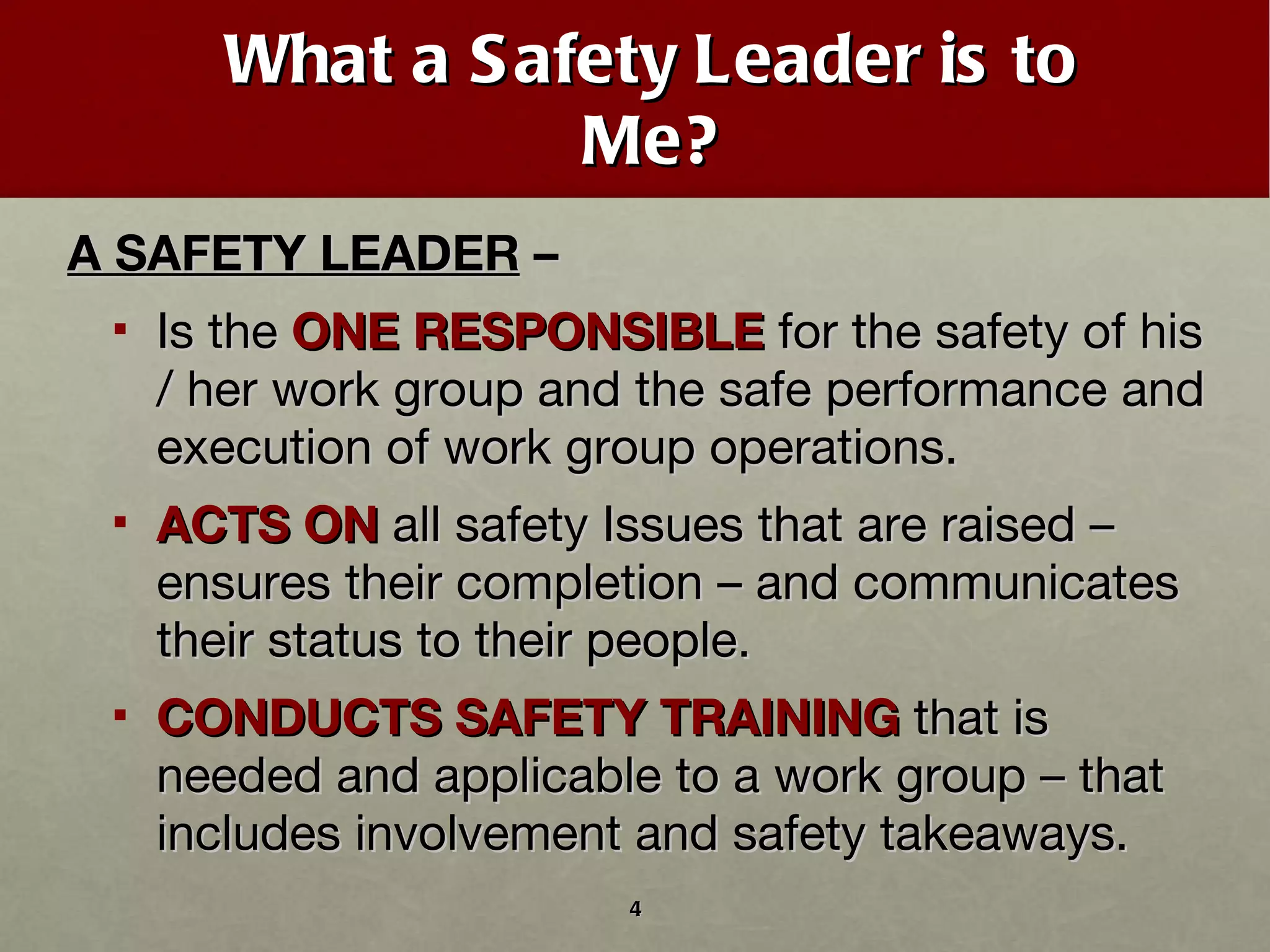 What a Safety Leader is to Me? A SAFETY LEADER  –  Is the  ONE RESPONSIBLE  for the safety of his / her work group and the safe performance and execution of work group operations. ACTS ON  all safety Issues that are raised – ensures their completion – and communicates their status to their people. CONDUCTS SAFETY TRAINING  that is needed and applicable to a work group – that includes involvement and safety takeaways. 