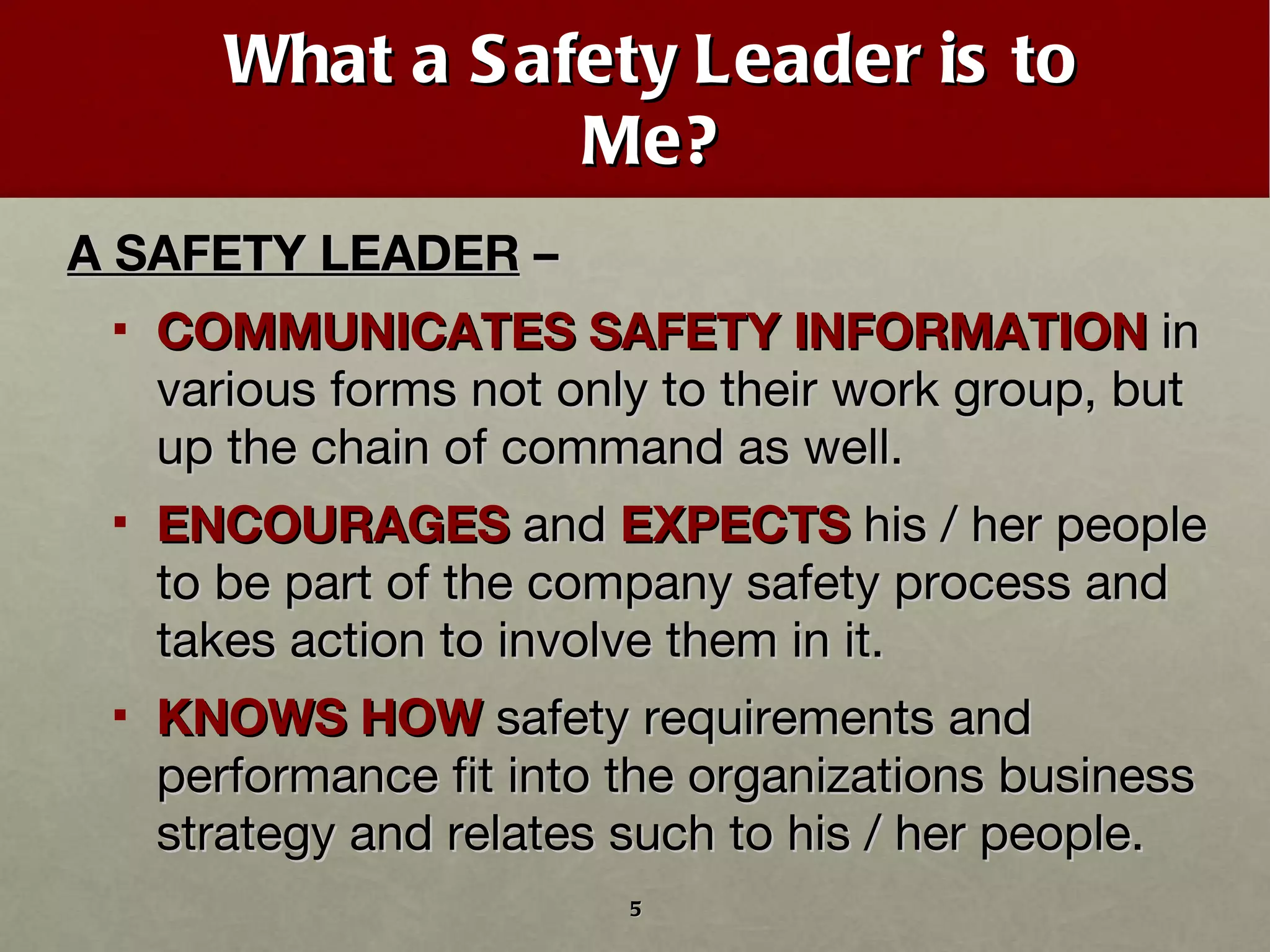 What a Safety Leader is to Me? A SAFETY LEADER  –  COMMUNICATES SAFETY INFORMATION  in various forms not only to their work group, but up the chain of command as well. ENCOURAGES  and  EXPECTS  his / her people to be part of the company safety process and takes action to involve them in it. KNOWS HOW  safety requirements and performance fit into the organizations business strategy and relates such to his / her people. 