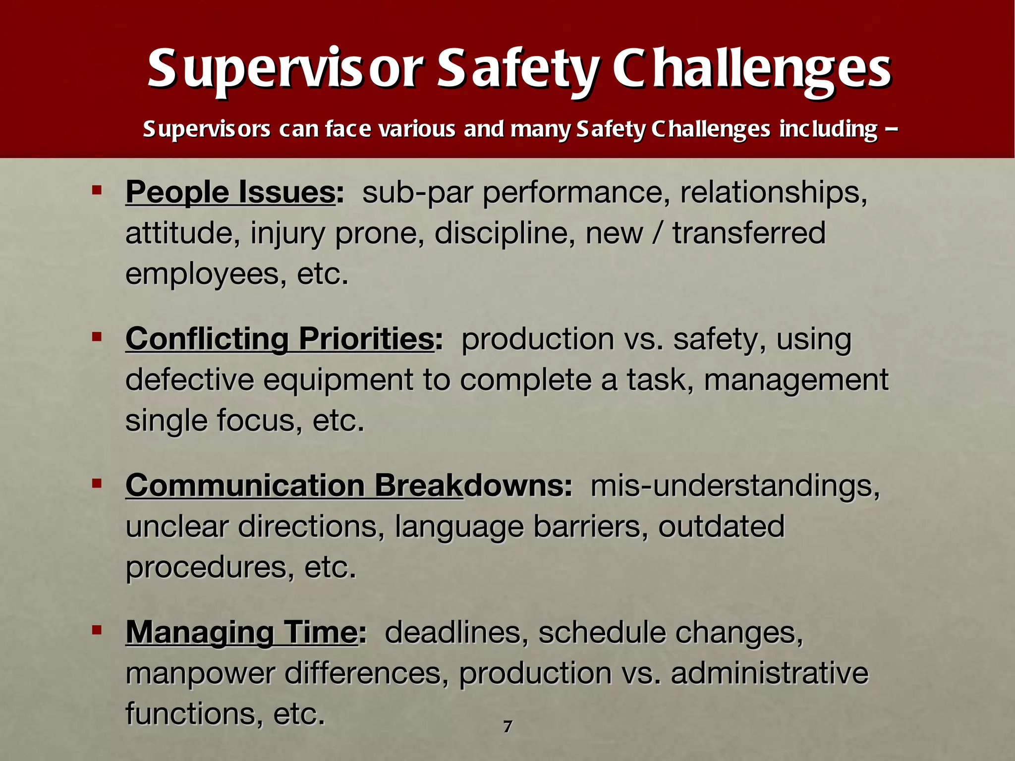 Supervisor Safety Challenges Supervisors can face various and many Safety Challenges including –  People Issues :  sub-par performance, relationships, attitude, injury prone, discipline, new / transferred employees, etc. Conflicting Priorities :   production vs. safety, using defective equipment to complete a task, management single focus, etc. Communication Break downs:  mis-understandings, unclear directions, language barriers, outdated procedures, etc. Managing Time :   deadlines, schedule changes, manpower differences, production vs. administrative functions, etc. 
