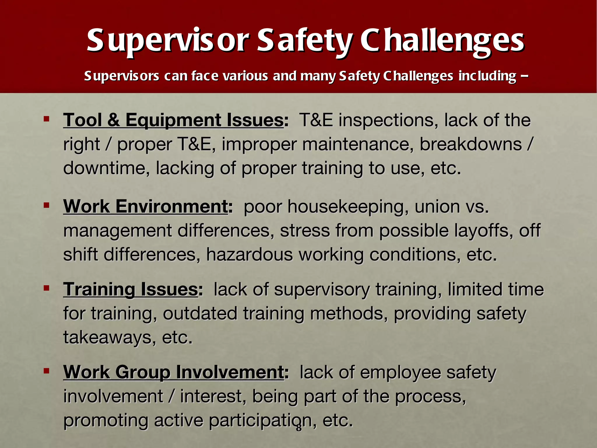 Supervisor Safety Challenges Supervisors can face various and many Safety Challenges including –   Tool & Equipment Issues :  T&E inspections, lack of the right / proper T&E, improper maintenance, breakdowns / downtime, lacking of proper training to use, etc. Work Environment :   poor housekeeping, union vs. management differences, stress from possible layoffs, off shift differences, hazardous working conditions, etc. Training Issues :  lack of supervisory training, limited time for training, outdated training methods, providing safety takeaways, etc. Work Group Involvement :   lack of employee safety involvement / interest, being part of the process, promoting active participation, etc. 