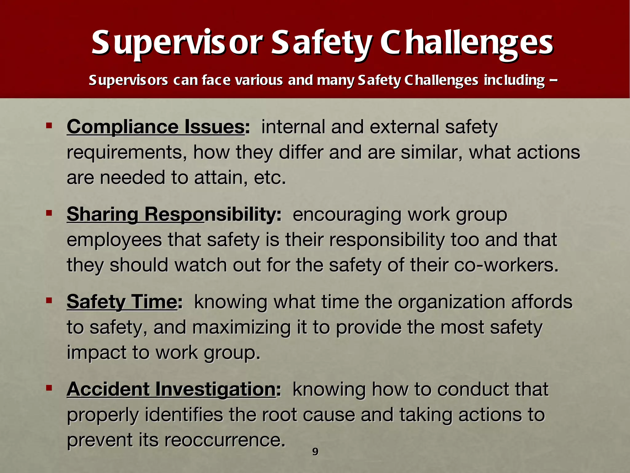Supervisor Safety Challenges Supervisors can face various and many Safety Challenges including –   Compliance Issues :   internal and external safety requirements, how they differ and are similar, what actions are needed to attain, etc. Sharing Respo nsibility:   encouraging work group employees that safety is their responsibility too and that they should watch out for the safety of their co-workers. Safety Time :   knowing what time the organization affords to safety, and maximizing it to provide the most safety impact to work group. Accident Investigation :   knowing how to conduct that properly identifies the root cause and taking actions to prevent its reoccurrence.  