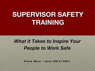 SUPERVISOR SAFETY TRAINING What it Takes to Inspire Your People to Work Safe Steve Wise – June 2010 / 2011 