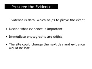 Preserve the Evidence
Evidence is data, which helps to prove the event
• Decide what evidence is important
• Immediate photographs are critical
• The site could change the next day and evidence
would be lost
 