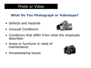 Photo or Video
What Do You Photograph or Videotape?
• Defects and Hazards
• Unusual Conditions
• Conditions that differ from what the employee
describes
• Areas or furniture in need of
maintenance
• Housekeeping issues
 