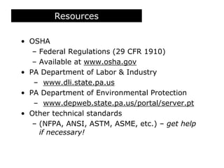 Resources
• OSHA
– Federal Regulations (29 CFR 1910)
– Available at www.osha.gov
• PA Department of Labor & Industry
– www.dli.state.pa.us
• PA Department of Environmental Protection
– www.depweb.state.pa.us/portal/server.pt
• Other technical standards
– (NFPA, ANSI, ASTM, ASME, etc.) – get help
if necessary!
 