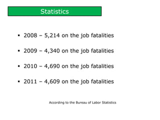 Statistics
 2008 – 5,214 on the job fatalities
 2009 – 4,340 on the job fatalities
 2010 – 4,690 on the job fatalities
 2011 – 4,609 on the job fatalities
According to the Bureau of Labor Statistics
 