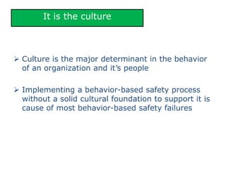 It is the culture
 Culture is the major determinant in the behavior
of an organization and it’s people
 Implementing a behavior-based safety process
without a solid cultural foundation to support it is
cause of most behavior-based safety failures
 
