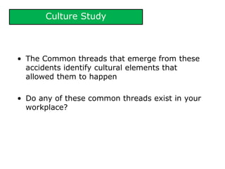 Culture Study
• The Common threads that emerge from these
accidents identify cultural elements that
allowed them to happen
• Do any of these common threads exist in your
workplace?
 