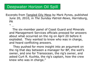 Deepwater Horizon Oil Spill
Excerpts from Tangled Oily Mess by Mark Pynes, published
June 20, 2010, in The Sunday Patriot-News, Harrisburg,
PA
“ …
The six-member panel of Coast Guard and Minerals
and Management Services officials pressed for answers
about what occurred on the rig on April 20 before it
exploded. They wanted to know who was in charge,
and heard conflicting answers.
They pushed for more insight into an argument on
the rig that day between a manager for BP, the well’s
owner, and one for Transocean, the rig’s owner, and
asked Curt R. Kuchta, the rig’s captain, how the crew
knew who was in charge.”
 