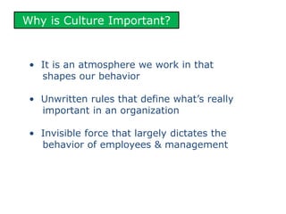 Why is Culture Important?
• It is an atmosphere we work in that
shapes our behavior
• Unwritten rules that define what’s really
important in an organization
• Invisible force that largely dictates the
behavior of employees & management
 