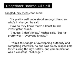 Tangled, oily mess continued:
’It’s pretty well understood amongst the crew
who’s in charge,’ he said
‘How do they know that?’ a Coast Guard
investigator asked.
‘I guess, I don’t know,’ Kuchta said. ‘But it’s
pretty well – everyone knows.’”
…
“Amid this tangle of overlapping authority and
competing interests, no one was solely responsible
for ensuring the rig’s safety, and communication
was a constant challenge.”
Deepwater Horizon Oil Spill
 